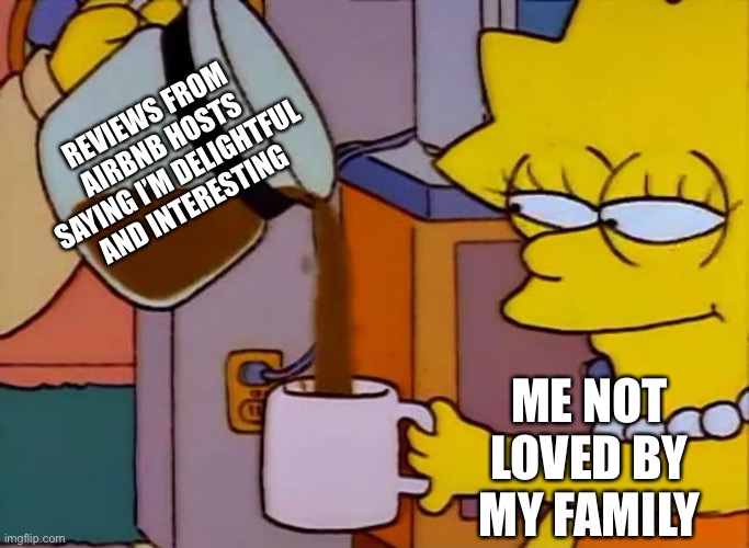 Lisa Simpson Coffee That x shit | REVIEWS FROM AIRBNB HOSTS SAYING I’M DELIGHTFUL AND INTERESTING; ME NOT LOVED BY MY FAMILY | image tagged in lisa simpson coffee that x shit | made w/ Imgflip meme maker