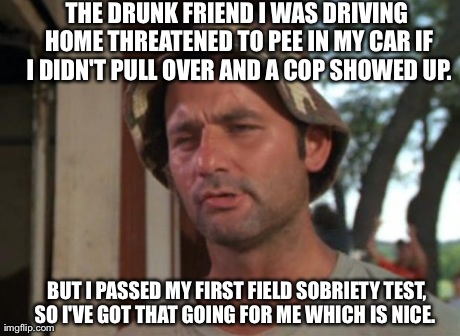 So I Got That Goin For Me Which Is Nice Meme | THE DRUNK FRIEND I WAS DRIVING HOME THREATENED TO PEE IN MY CAR IF I DIDN'T PULL OVER AND A COP SHOWED UP. BUT I PASSED MY FIRST FIELD SOBRI | image tagged in memes,so i got that goin for me which is nice,AdviceAnimals | made w/ Imgflip meme maker
