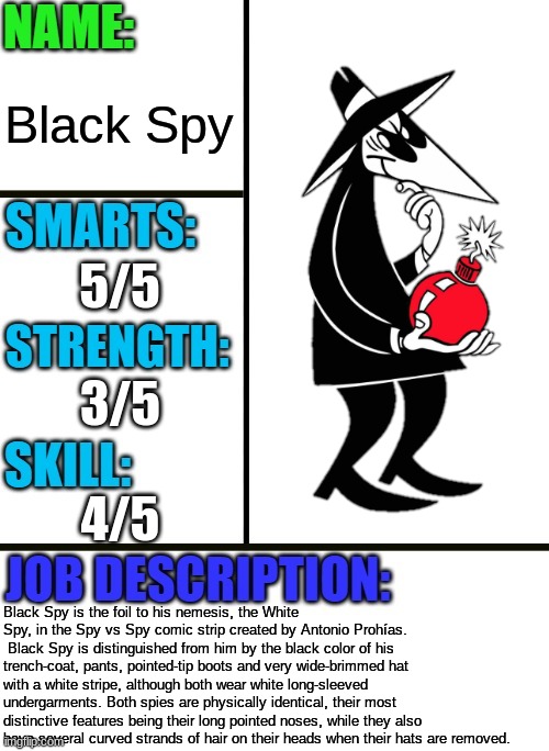 Black Spy | Black Spy; 5/5; 3/5; 4/5; Black Spy is the foil to his nemesis, the White Spy, in the Spy vs Spy comic strip created by Antonio Prohías.  Black Spy is distinguished from him by the black color of his trench-coat, pants, pointed-tip boots and very wide-brimmed hat with a white stripe, although both wear white long-sleeved undergarments. Both spies are physically identical, their most distinctive features being their long pointed noses, while they also have several curved strands of hair on their heads when their hats are removed. | image tagged in antiboss-heroes template,spy vs spy,spy,mad | made w/ Imgflip meme maker