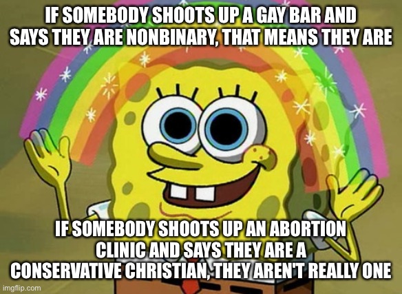 Imagination Spongebob | IF SOMEBODY SHOOTS UP A GAY BAR AND SAYS THEY ARE NONBINARY, THAT MEANS THEY ARE; IF SOMEBODY SHOOTS UP AN ABORTION CLINIC AND SAYS THEY ARE A CONSERVATIVE CHRISTIAN, THEY AREN'T REALLY ONE | image tagged in memes,imagination spongebob | made w/ Imgflip meme maker