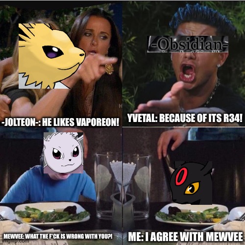 Be ca us ey es | YVETAL: BECAUSE OF ITS R34! -JOLTEON-: HE LIKES VAPOREON! MEWVEE: WHAT THE F*CK IS WRONG WITH YOU?! ME: I AGREE WITH MEWVEE | image tagged in women screaming cat four panel | made w/ Imgflip meme maker
