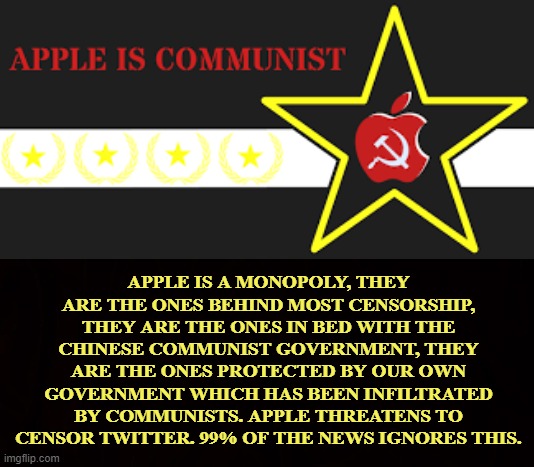 Communist Takeover | APPLE IS A MONOPOLY, THEY ARE THE ONES BEHIND MOST CENSORSHIP, THEY ARE THE ONES IN BED WITH THE CHINESE COMMUNIST GOVERNMENT, THEY ARE THE ONES PROTECTED BY OUR OWN GOVERNMENT WHICH HAS BEEN INFILTRATED BY COMMUNISTS. APPLE THREATENS TO CENSOR TWITTER. 99% OF THE NEWS IGNORES THIS. | image tagged in apple,monopoly,communist,censorship,social media,news | made w/ Imgflip meme maker