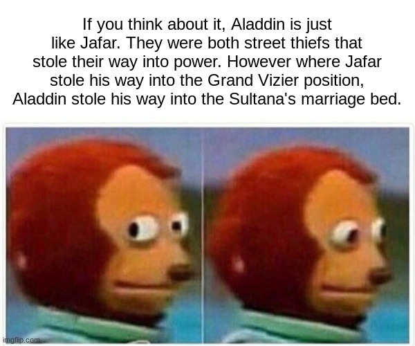 Thoughts I had at 6am | If you think about it, Aladdin is just like Jafar. They were both street thiefs that stole their way into power. However where Jafar stole his way into the Grand Vizier position, Aladdin stole his way into the Sultana's marriage bed. | image tagged in memes,monkey puppet,aladdin,jafar | made w/ Imgflip meme maker