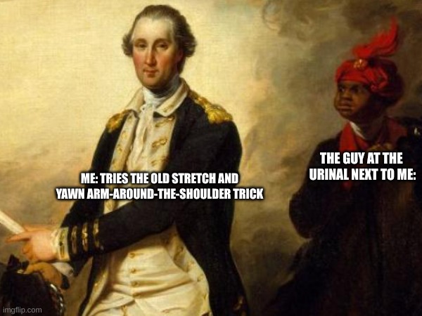 my teacher didn't like this one LMAO | THE GUY AT THE 
URINAL NEXT TO ME:; ME: TRIES THE OLD STRETCH AND YAWN ARM-AROUND-THE-SHOULDER TRICK | image tagged in dark humor,american revolution,revolutionary war,immature highschoolers | made w/ Imgflip meme maker
