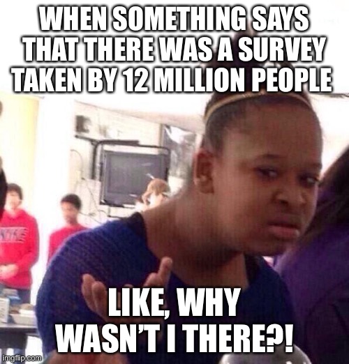 Black Girl Wat | WHEN SOMETHING SAYS THAT THERE WAS A SURVEY TAKEN BY 12 MILLION PEOPLE; LIKE, WHY WASN’T I THERE?! | image tagged in memes,black girl wat | made w/ Imgflip meme maker