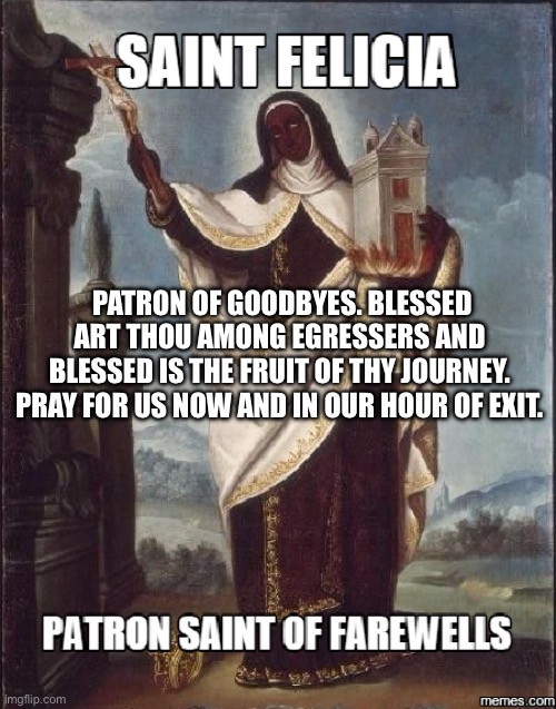St. Felicia | PATRON OF GOODBYES. BLESSED ART THOU AMONG EGRESSERS AND BLESSED IS THE FRUIT OF THY JOURNEY. PRAY FOR US NOW AND IN OUR HOUR OF EXIT. | image tagged in bye felicia,catholicism | made w/ Imgflip meme maker