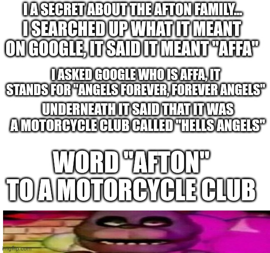 Secret | I A SECRET ABOUT THE AFTON FAMILY... I SEARCHED UP WHAT IT MEANT ON GOOGLE, IT SAID IT MEANT "AFFA"; I ASKED GOOGLE WHO IS AFFA, IT STANDS FOR "ANGELS FOREVER, FOREVER ANGELS"; UNDERNEATH IT SAID THAT IT WAS A MOTORCYCLE CLUB CALLED "HELLS ANGELS"; WORD "AFTON" TO A MOTORCYCLE CLUB | image tagged in fun | made w/ Imgflip meme maker
