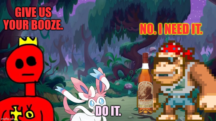 Ahhhhhhhhhhhhhhh | GIVE US YOUR BOOZE. NO. I NEED IT. DO IT. | image tagged in no,booze,for you | made w/ Imgflip meme maker