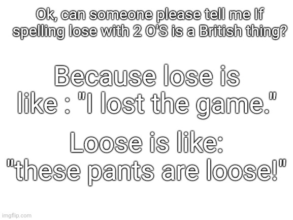 Lol I just didn't want to post this in the fun stream | Ok, can someone please tell me If spelling lose with 2 O'S is a British thing? Because lose is like : "I lost the game."; Loose is like: "these pants are loose!" | image tagged in blank white template,question | made w/ Imgflip meme maker