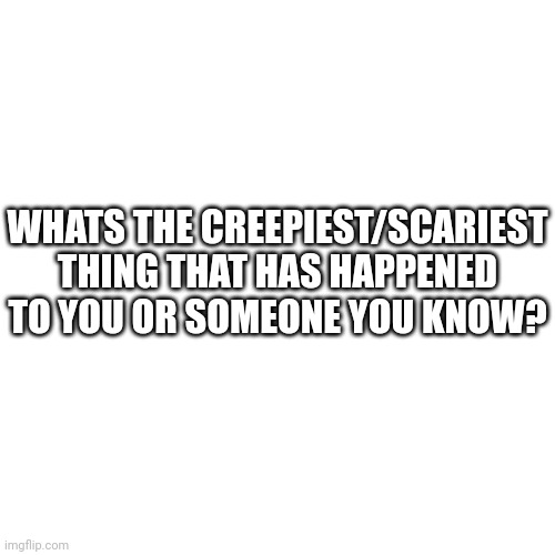 Blank Transparent Square | WHATS THE CREEPIEST/SCARIEST THING THAT HAS HAPPENED TO YOU OR SOMEONE YOU KNOW? | image tagged in memes,blank transparent square | made w/ Imgflip meme maker