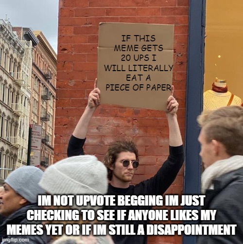 Comment disappointment or o7 based on what you think of my memes | IF THIS MEME GETS 20 UPS I WILL LITERALLY EAT A PIECE OF PAPER; IM NOT UPVOTE BEGGING IM JUST CHECKING TO SEE IF ANYONE LIKES MY MEMES YET OR IF IM STILL A DISAPPOINTMENT | image tagged in guy holding cardboard sign,depression | made w/ Imgflip meme maker