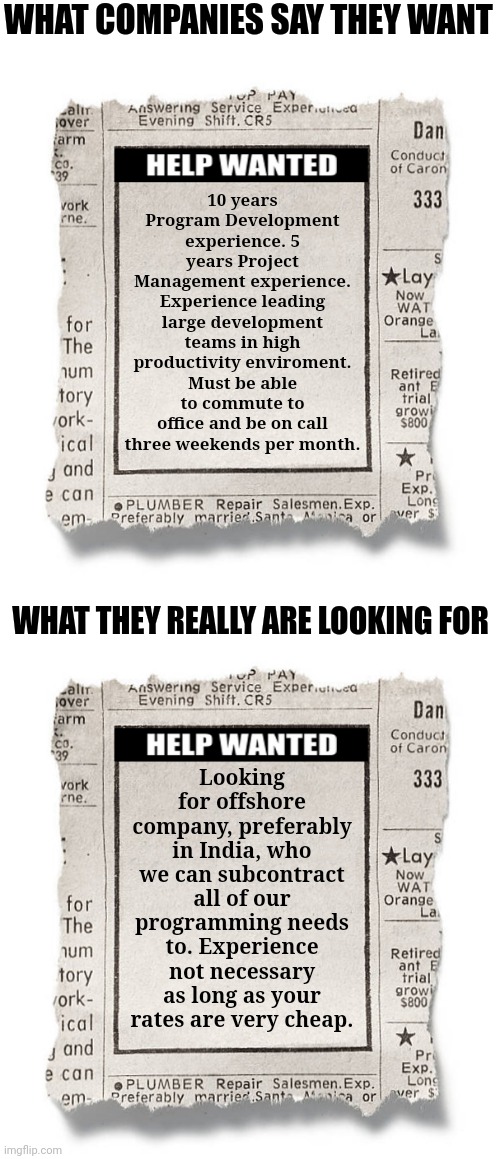 If you don't believe this is true, you've never worked in a corporate office. | WHAT COMPANIES SAY THEY WANT; 10 years Program Development experience. 5 years Project Management experience. Experience leading large development teams in high productivity enviroment. Must be able to commute to office and be on call three weekends per month. WHAT THEY REALLY ARE LOOKING FOR; Looking for offshore company, preferably in India, who we can subcontract all of our programming needs to. Experience not necessary as long as your rates are very cheap. | image tagged in help wanted template,corporate greed,reality check,employees,india,jobs | made w/ Imgflip meme maker