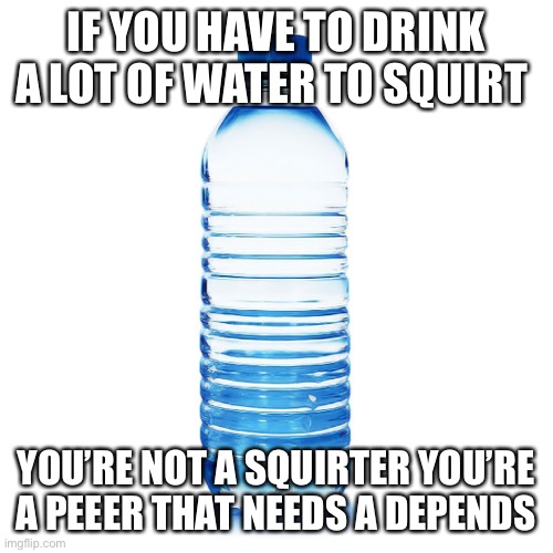 Squirting | IF YOU HAVE TO DRINK A LOT OF WATER TO SQUIRT; YOU’RE NOT A SQUIRTER YOU’RE A PEEER THAT NEEDS A DEPENDS | image tagged in squirting,i will offend everyone,funny,memes | made w/ Imgflip meme maker