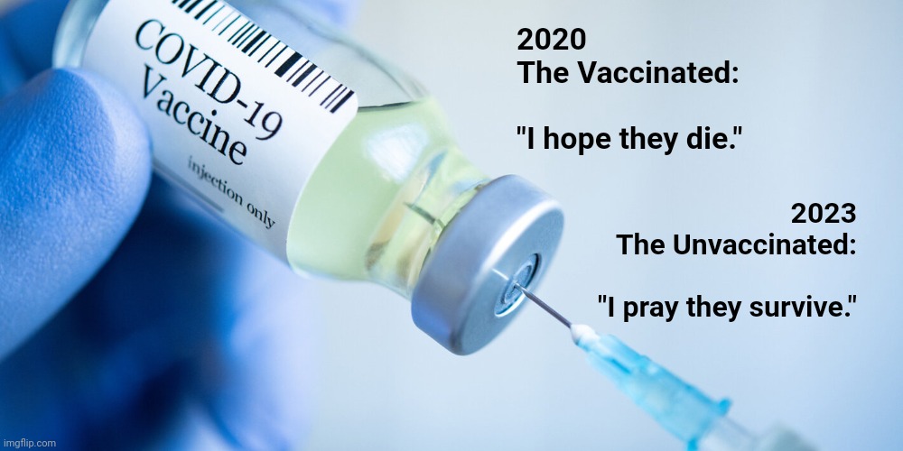 I pray they survive | 2020
The Vaccinated:
 
"I hope they die."; 2023
The Unvaccinated:
 
"I pray they survive." | image tagged in covid vaccine | made w/ Imgflip meme maker