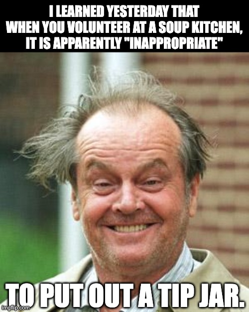 Tips | I LEARNED YESTERDAY THAT WHEN YOU VOLUNTEER AT A SOUP KITCHEN, IT IS APPARENTLY "INAPPROPRIATE"; TO PUT OUT A TIP JAR. | image tagged in jack nicholson crazy hair | made w/ Imgflip meme maker
