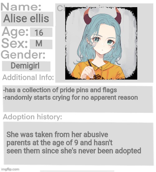 Orphanage faction file | Alise ellis; 16; M; Demigirl; -has a collection of pride pins and flags 
-randomly starts crying for no apparent reason; She was taken from her abusive parents at the age of 9 and hasn't seen them since she's never been adopted | image tagged in orphanage faction file | made w/ Imgflip meme maker