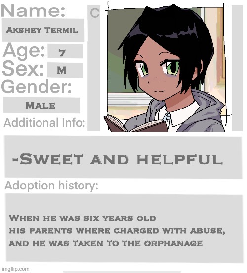 Orphanage faction file | Akshey Termil; 7; M; Male; -Sweet and helpful; When he was six years old his parents where charged with abuse, and he was taken to the orphanage | image tagged in orphanage faction file | made w/ Imgflip meme maker