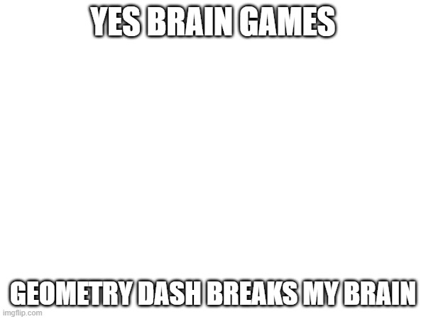 yes | YES BRAIN GAMES; GEOMETRY DASH BREAKS MY BRAIN | made w/ Imgflip meme maker