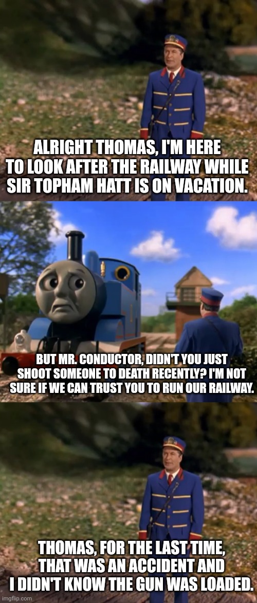 Since Alec Baldwin was on Thomas the Tank Engine, I thought this meme would be funny | ALRIGHT THOMAS, I'M HERE TO LOOK AFTER THE RAILWAY WHILE SIR TOPHAM HATT IS ON VACATION. BUT MR. CONDUCTOR, DIDN'T YOU JUST SHOOT SOMEONE TO DEATH RECENTLY? I'M NOT SURE IF WE CAN TRUST YOU TO RUN OUR RAILWAY. THOMAS, FOR THE LAST TIME, THAT WAS AN ACCIDENT AND I DIDN'T KNOW THE GUN WAS LOADED. | image tagged in alec baldwin,thomas the tank engine,thomas and the magic railroad,shooting,hollywood | made w/ Imgflip meme maker