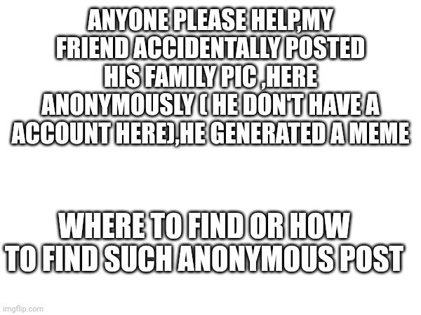 A doubt please help me, emergency | ANYONE PLEASE HELP,MY FRIEND ACCIDENTALLY POSTED HIS FAMILY PIC ,HERE ANONYMOUSLY ( HE DON'T HAVE A ACCOUNT HERE),HE GENERATED A MEME; WHERE TO FIND OR HOW TO FIND SUCH ANONYMOUS POST | image tagged in please help me | made w/ Imgflip meme maker