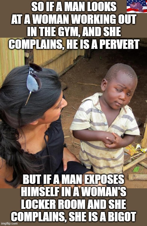 Make it make sense | SO IF A MAN LOOKS AT A WOMAN WORKING OUT IN THE GYM, AND SHE COMPLAINS, HE IS A PERVERT; BUT IF A MAN EXPOSES HIMSELF IN A WOMAN'S LOCKER ROOM AND SHE COMPLAINS, SHE IS A BIGOT | image tagged in 3rd world sceptical child | made w/ Imgflip meme maker