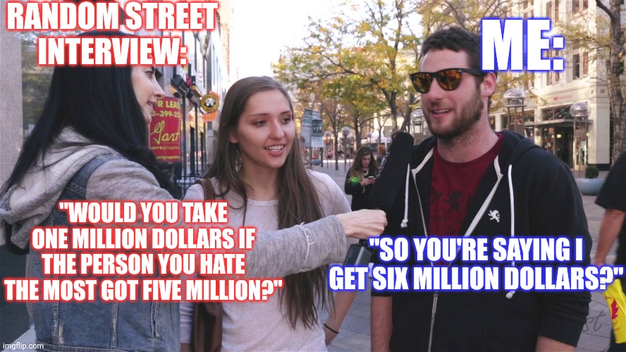 You tube street interviews be like: | RANDOM STREET INTERVIEW:; ME:; "WOULD YOU TAKE ONE MILLION DOLLARS IF THE PERSON YOU HATE THE MOST GOT FIVE MILLION?"; "SO YOU'RE SAYING I GET SIX MILLION DOLLARS?" | image tagged in kill yourself guy,self esteem,poor guy,sad face | made w/ Imgflip meme maker