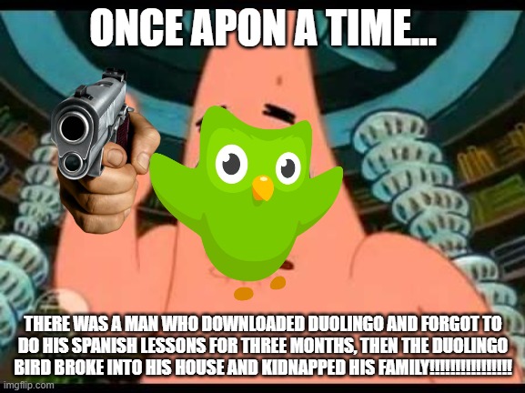 true right.... | ONCE APON A TIME... THERE WAS A MAN WHO DOWNLOADED DUOLINGO AND FORGOT TO DO HIS SPANISH LESSONS FOR THREE MONTHS, THEN THE DUOLINGO BIRD BROKE INTO HIS HOUSE AND KIDNAPPED HIS FAMILY!!!!!!!!!!!!!!!! | image tagged in memes,patrick says,duolingo | made w/ Imgflip meme maker