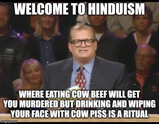 Hinduism Truly is the Most Backwards Religion LOL! | WELCOME TO HINDUISM; WHERE EATING COW BEEF WILL GET YOU MURDERED BUT DRINKING AND WIPING
YOUR FACE WITH COW PISS IS A RITUAL | image tagged in whose line is it anyway,hinduism,hindu,cow,piss,urine | made w/ Imgflip meme maker