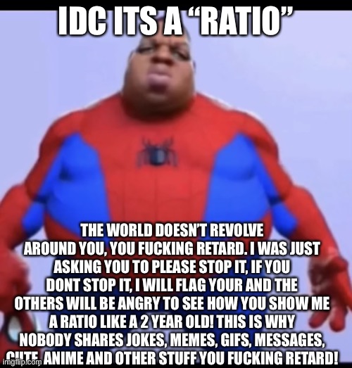 Use this if someone ratios on you | IDC ITS A “RATIO”; THE WORLD DOESN’T REVOLVE AROUND YOU, YOU FUCKING RETARD. I WAS JUST ASKING YOU TO PLEASE STOP IT, IF YOU DONT STOP IT, I WILL FLAG YOUR AND THE OTHERS WILL BE ANGRY TO SEE HOW YOU SHOW ME A RATIO LIKE A 2 YEAR OLD! THIS IS WHY NOBODY SHARES JOKES, MEMES, GIFS, MESSAGES, CUTE, ANIME AND OTHER STUFF YOU FUCKING RETARD! | image tagged in ratio | made w/ Imgflip meme maker