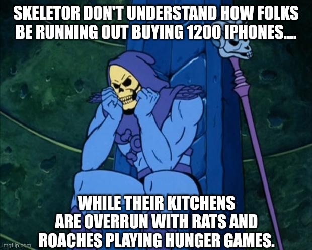 Sad Skeletor | SKELETOR DON'T UNDERSTAND HOW FOLKS BE RUNNING OUT BUYING 1200 IPHONES.... WHILE THEIR KITCHENS ARE OVERRUN WITH RATS AND ROACHES PLAYING HUNGER GAMES. | image tagged in sad skeletor | made w/ Imgflip meme maker