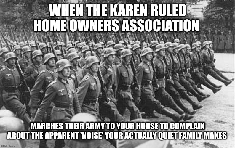 Home Owners Associations are evil | WHEN THE KAREN RULED HOME OWNERS ASSOCIATION; MARCHES THEIR ARMY TO YOUR HOUSE TO COMPLAIN ABOUT THE APPARENT 'NOISE' YOUR ACTUALLY QUIET FAMILY MAKES | image tagged in german soldiers marching | made w/ Imgflip meme maker