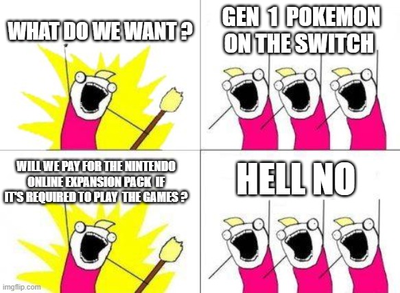 You gonna see they gonna lock it behind the nintendo online expansion pack  so people pay for it | WHAT DO WE WANT ? GEN  1  POKEMON ON THE SWITCH; HELL NO; WILL WE PAY FOR THE NINTENDO ONLINE EXPANSION PACK  IF IT'S REQUIRED TO PLAY  THE GAMES ? | image tagged in memes,what do we want,pokemon | made w/ Imgflip meme maker