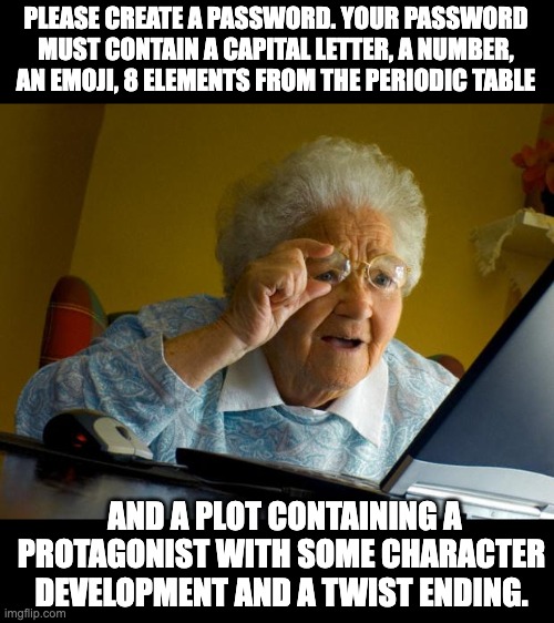 Password | PLEASE CREATE A PASSWORD. YOUR PASSWORD MUST CONTAIN A CAPITAL LETTER, A NUMBER, AN EMOJI, 8 ELEMENTS FROM THE PERIODIC TABLE; AND A PLOT CONTAINING A PROTAGONIST WITH SOME CHARACTER DEVELOPMENT AND A TWIST ENDING. | image tagged in old lady at computer finds the internet | made w/ Imgflip meme maker