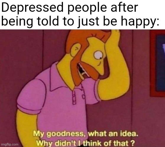 it's almost like... it's not that simple | Depressed people after being told to just be happy: | image tagged in my goodness what an idea why didn't i think of that,memes,depression | made w/ Imgflip meme maker