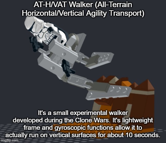 This is a LEGO concept design I built in Bricklink Studio 2.0 | AT-H/VAT Walker (All-Terrain Horizontal/Vertical Agility Transport); It's a small experimental walker developed during the Clone Wars. It's lightweight frame and gyroscopic functions allow it to actually run on vertical surfaces for about 10 seconds. | image tagged in clone wars,clone trooper,walker,walkers,lego,clone | made w/ Imgflip meme maker