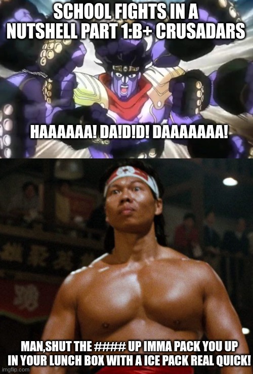 The B+ crusaders | SCHOOL FIGHTS IN A NUTSHELL PART 1:B+ CRUSADARS; HAAAAAA! DA!D!D! DAAAAAAA! MAN,SHUT THE #### UP IMMA PACK YOU UP IN YOUR LUNCH BOX WITH A ICE PACK REAL QUICK! | image tagged in jojo's bizarre adventure,blood,big trouble in little china,jojo meme,you dare oppose me mortal | made w/ Imgflip meme maker