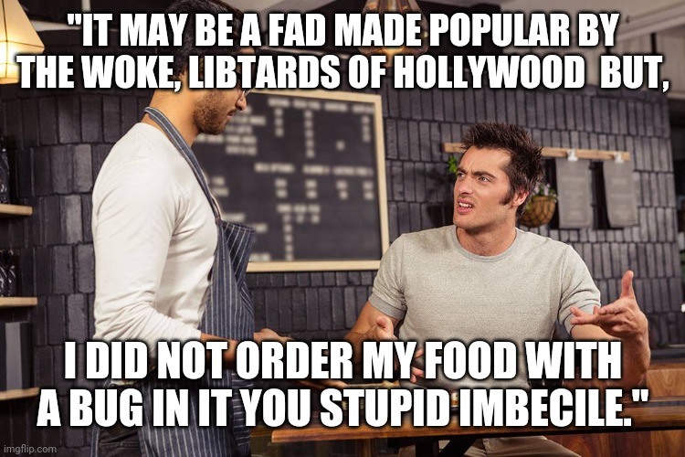 Waiter angry patron | "IT MAY BE A FAD MADE POPULAR BY THE WOKE, LIBTARDS OF HOLLYWOOD  BUT, I DID NOT ORDER MY FOOD WITH A BUG IN IT YOU STUPID IMBECILE." | image tagged in waiter angry patron | made w/ Imgflip meme maker