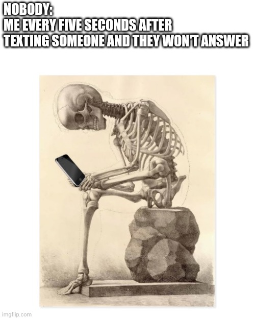 Skeleton checking cell phone | NOBODY:
ME EVERY FIVE SECONDS AFTER 
TEXTING SOMEONE AND THEY WON'T ANSWER | image tagged in skeleton checking cell phone,phone,iphone,cell phone,check | made w/ Imgflip meme maker