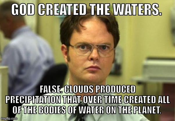 Discard your Bible today. Become an atheist. | GOD CREATED THE WATERS. FALSE. CLOUDS PRODUCED PRECIPITATION THAT OVER TIME CREATED ALL OF THE BODIES OF WATER ON THE PLANET. | image tagged in memes,dwight schrute,atheism,atheist,religion,christianity | made w/ Imgflip meme maker