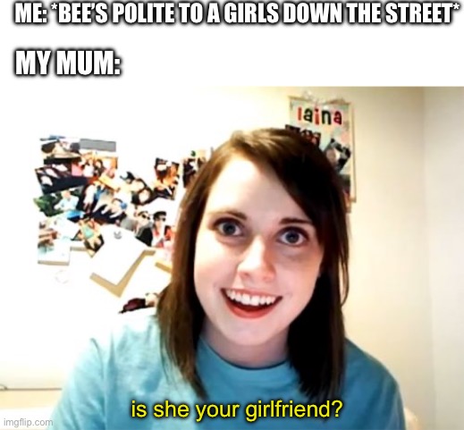idk | ME: *BEE’S POLITE TO A GIRLS DOWN THE STREET*; MY MUM:; is she your girlfriend? | image tagged in memes,overly attached girlfriend | made w/ Imgflip meme maker