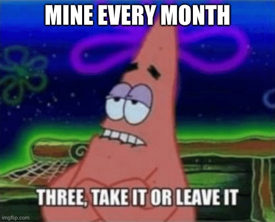 Three, Take it or leave it | MINE EVERY MONTH | image tagged in three take it or leave it | made w/ Imgflip meme maker