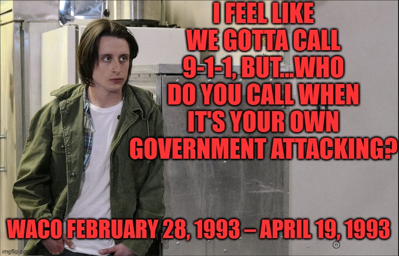 I just starte watching the 2018 miniseries, hard to believe that the raid was 30 years ago. | I FEEL LIKE WE GOTTA CALL 9-1-1, BUT...WHO DO YOU CALL WHEN IT'S YOUR OWN GOVERNMENT ATTACKING? WACO FEBRUARY 28, 1993 – APRIL 19, 1993 | image tagged in waco,scumbag government | made w/ Imgflip meme maker
