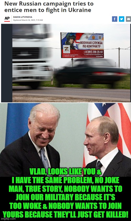 Be all that you can be - woke or dead | VLAD, LOOKS LIKE YOU & I HAVE THE SAME PROBLEM, NO JOKE MAN, TRUE STORY, NOBODY WANTS TO JOIN OUR MILITARY BECAUSE IT'S TOO WOKE & NOBODY WANTS TO JOIN YOURS BECAUSE THEY'LL JUST GET KILLED! | image tagged in biden putin,military,recruiting | made w/ Imgflip meme maker