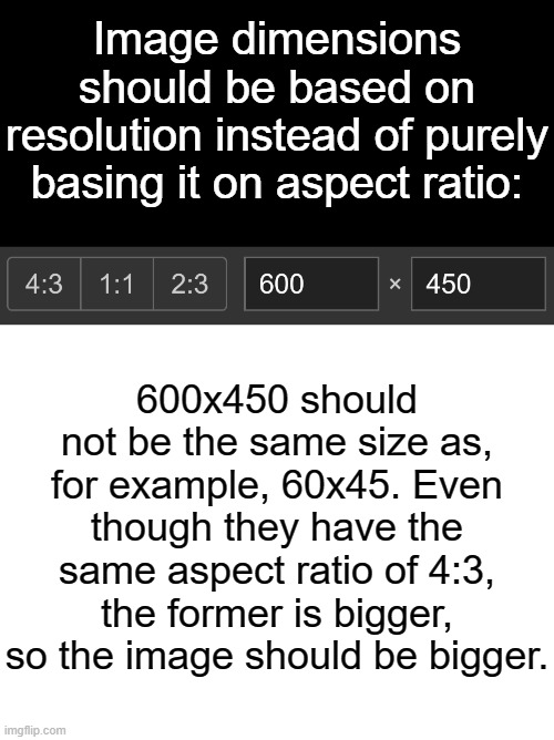 Image Dimensions | Image dimensions should be based on resolution instead of purely basing it on aspect ratio:; 600x450 should not be the same size as, for example, 60x45. Even though they have the same aspect ratio of 4:3, the former is bigger, so the image should be bigger. | image tagged in blank white template,ideas,blank template,resolution,dimension,images | made w/ Imgflip meme maker