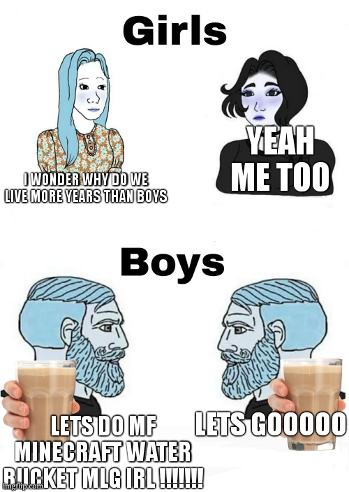 i really wonder girl last longer...... | YEAH ME TOO; I WONDER WHY DO WE LIVE MORE YEARS THAN BOYS; LETS GOOOOO; LETS DO MF MINECRAFT WATER BUCKET MLG IRL !!!!!!! | image tagged in girls vs boys,minecraft,mlg,lol,true story bro,relatable | made w/ Imgflip meme maker