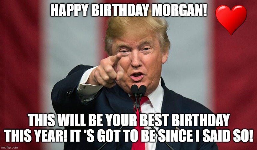 trump birthday Morgan | HAPPY BIRTHDAY MORGAN! THIS WILL BE YOUR BEST BIRTHDAY THIS YEAR! IT 'S GOT TO BE SINCE I SAID SO! | made w/ Imgflip meme maker