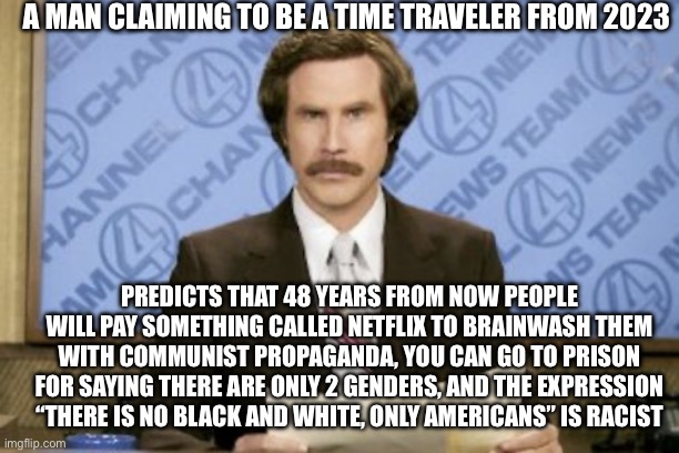 Ron Burgundy | A MAN CLAIMING TO BE A TIME TRAVELER FROM 2023; PREDICTS THAT 48 YEARS FROM NOW PEOPLE WILL PAY SOMETHING CALLED NETFLIX TO BRAINWASH THEM WITH COMMUNIST PROPAGANDA, YOU CAN GO TO PRISON FOR SAYING THERE ARE ONLY 2 GENDERS, AND THE EXPRESSION “THERE IS NO BLACK AND WHITE, ONLY AMERICANS” IS RACIST | image tagged in memes,ron burgundy | made w/ Imgflip meme maker