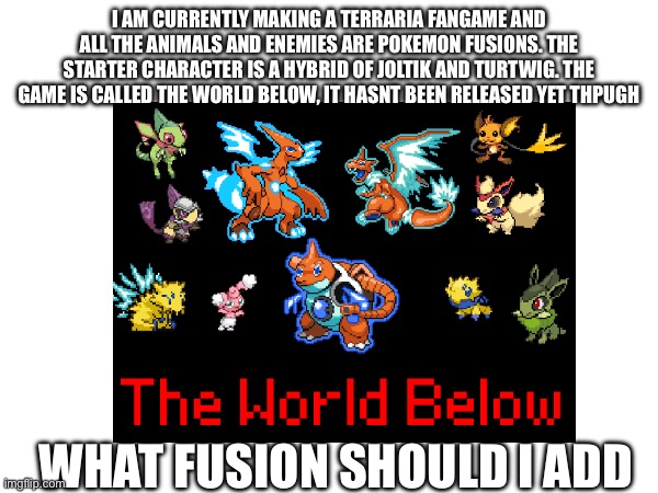 My new game The World Below | I AM CURRENTLY MAKING A TERRARIA FANGAME AND ALL THE ANIMALS AND ENEMIES ARE POKEMON FUSIONS. THE STARTER CHARACTER IS A HYBRID OF JOLTIK AND TURTWIG. THE GAME IS CALLED THE WORLD BELOW, IT HASNT BEEN RELEASED YET THPUGH; WHAT FUSION SHOULD I ADD | made w/ Imgflip meme maker