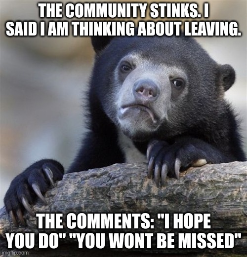 the community stinks | THE COMMUNITY STINKS. I SAID I AM THINKING ABOUT LEAVING. THE COMMENTS: "I HOPE YOU DO" "YOU WONT BE MISSED" | image tagged in memes,confession bear,sad,depression,emotional damage,imgflip community | made w/ Imgflip meme maker