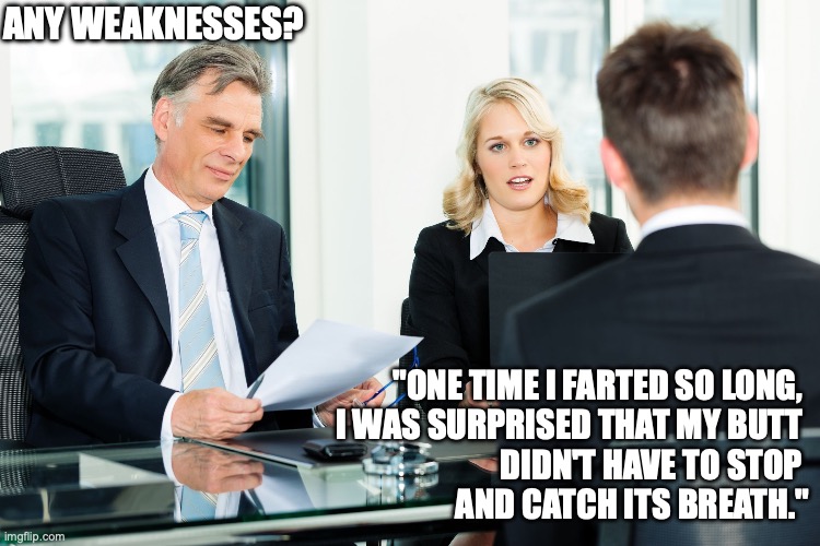 job interview | ANY WEAKNESSES? "ONE TIME I FARTED SO LONG, 
I WAS SURPRISED THAT MY BUTT 
DIDN'T HAVE TO STOP 
AND CATCH ITS BREATH." | image tagged in job interview,fart | made w/ Imgflip meme maker